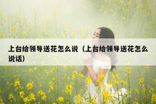 上台给领导送花怎么说？上台给领导送花怎么说话